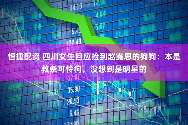 恒捷配资 四川女生回应捡到赵露思的狗狗：本是救条可怜狗，没想到是明星的