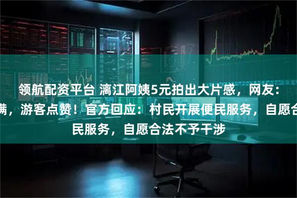领航配资平台 漓江阿姨5元拍出大片感，网友：情绪价值拉满，游客点赞！官方回应：村民开展便民服务，自愿合法不予干涉