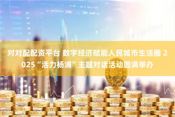 对对配配资平台 数字经济赋能人民城市生活圈 2025“活力杨浦”主题对话活动圆满举办