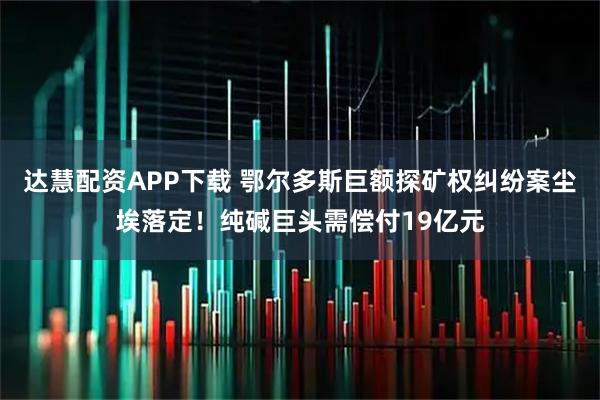 达慧配资APP下载 鄂尔多斯巨额探矿权纠纷案尘埃落定！纯碱巨头需偿付19亿元
