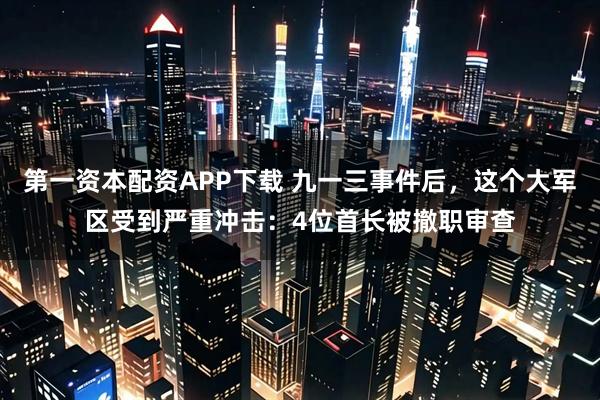第一资本配资APP下载 九一三事件后，这个大军区受到严重冲击：4位首长被撤职审查