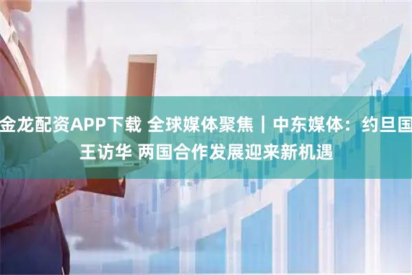 金龙配资APP下载 全球媒体聚焦｜中东媒体：约旦国王访华 两国合作发展迎来新机遇